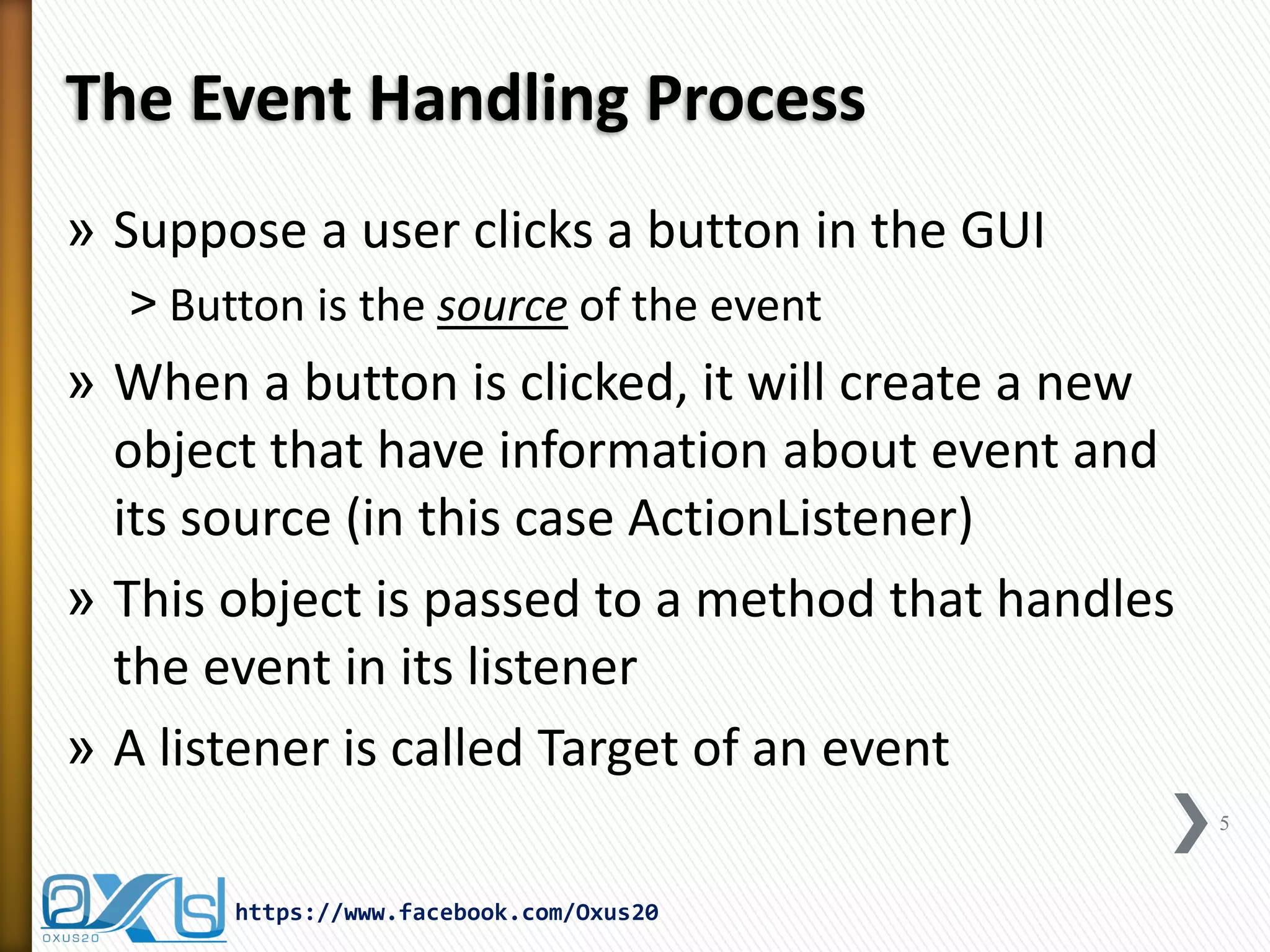 The Event Handling Process
» Suppose a user clicks a button in the GUI
˃ Button is the source of the event

» When a button is clicked, it will create a new
object that have information about event and
its source (in this case ActionListener)
» This object is passed to a method that handles
the event in its listener
» A listener is called Target of an event
5

https://www.facebook.com/Oxus20

 