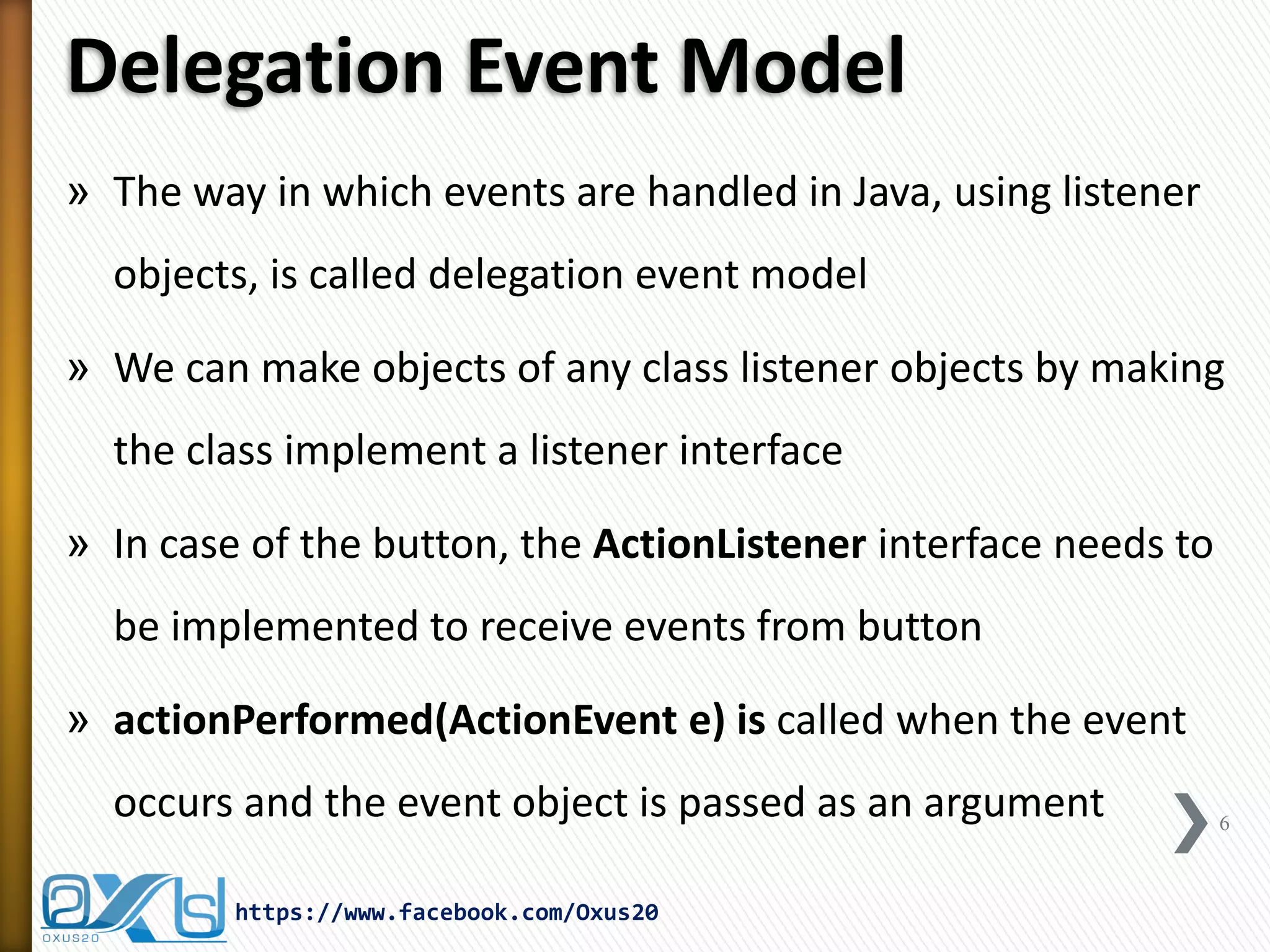 Delegation Event Model
» The way in which events are handled in Java, using listener
objects, is called delegation event model
» We can make objects of any class listener objects by making
the class implement a listener interface
» In case of the button, the ActionListener interface needs to

be implemented to receive events from button
» actionPerformed(ActionEvent e) is called when the event
occurs and the event object is passed as an argument
https://www.facebook.com/Oxus20

6

 