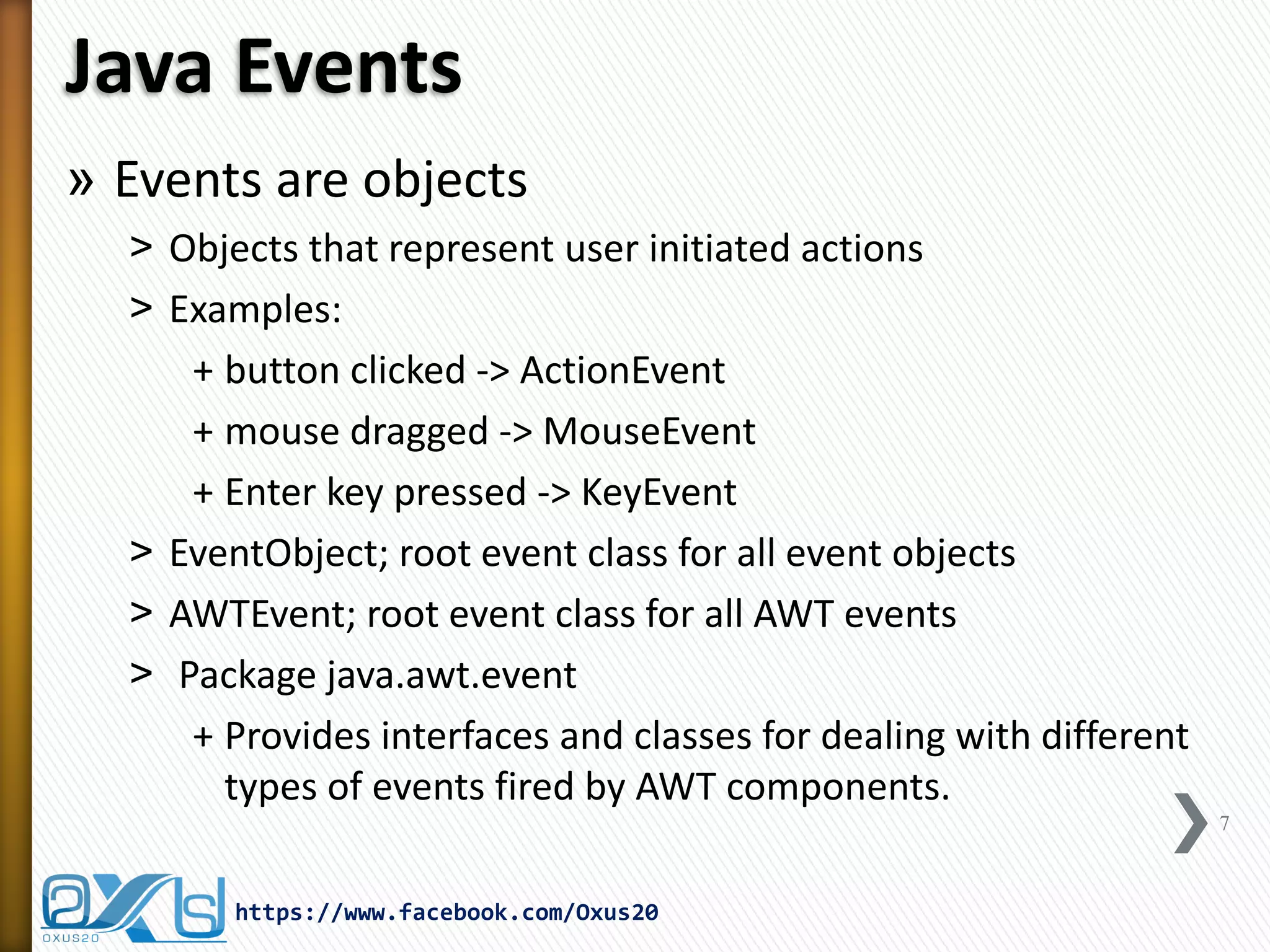 Java Events
» Events are objects
˃ Objects that represent user initiated actions
˃ Examples:
+ button clicked -> ActionEvent
+ mouse dragged -> MouseEvent
+ Enter key pressed -> KeyEvent
˃ EventObject; root event class for all event objects
˃ AWTEvent; root event class for all AWT events
˃ Package java.awt.event
+ Provides interfaces and classes for dealing with different
types of events fired by AWT components.
7

https://www.facebook.com/Oxus20

 