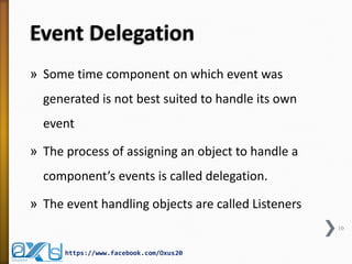 Event Delegation
» Some time component on which event was
generated is not best suited to handle its own
event
» The process of assigning an object to handle a

component’s events is called delegation.
» The event handling objects are called Listeners
10

https://www.facebook.com/Oxus20

 