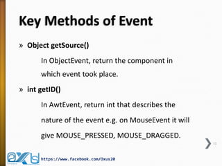 Key Methods of Event
» Object getSource()
In ObjectEvent, return the component in
which event took place.
» int getID()

In AwtEvent, return int that describes the
nature of the event e.g. on MouseEvent it will
give MOUSE_PRESSED, MOUSE_DRAGGED.
11

https://www.facebook.com/Oxus20

 