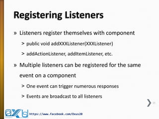 Registering Listeners
» Listeners register themselves with component
˃ public void addXXXListener(XXXListener)
˃ addActionListener, addItemListener, etc.

» Multiple listeners can be registered for the same

event on a component
˃ One event can trigger numerous responses
˃ Events are broadcast to all listeners
13

https://www.facebook.com/Oxus20

 
