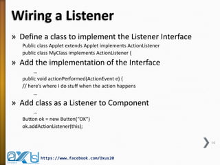 Wiring a Listener
» Define a class to implement the Listener Interface
Public class Applet extends Applet implements ActionListener
public class MyClass implements ActionListener {

» Add the implementation of the Interface
…
public void actionPerformed(ActionEvent e) {
// here’s where I do stuff when the action happens
…

» Add class as a Listener to Component
…
Button ok = new Button(“OK”)
ok.addActionListener(this);
14

https://www.facebook.com/Oxus20

 