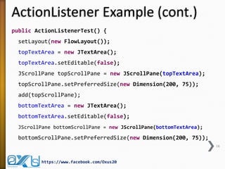 ActionListener Example (cont.)
public ActionListenerTest() {
setLayout(new FlowLayout());
topTextArea = new JTextArea();
topTextArea.setEditable(false);
JScrollPane topScrollPane = new JScrollPane(topTextArea);
topScrollPane.setPreferredSize(new Dimension(200, 75));
add(topScrollPane);
bottomTextArea = new JTextArea();
bottomTextArea.setEditable(false);
JScrollPane bottomScrollPane = new JScrollPane(bottomTextArea);

bottomScrollPane.setPreferredSize(new Dimension(200, 75));
16

https://www.facebook.com/Oxus20

 