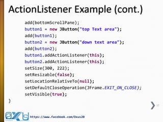 ActionListener Example (cont.)
add(bottomScrollPane);
button1 = new JButton("top Text area");
add(button1);
button2 = new JButton("down text area");
add(button2);
button1.addActionListener(this);
button2.addActionListener(this);
setSize(300, 222);
setResizable(false);
setLocationRelativeTo(null);
setDefaultCloseOperation(JFrame.EXIT_ON_CLOSE);
setVisible(true);
}
17

https://www.facebook.com/Oxus20

 