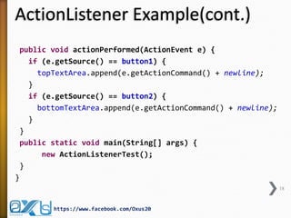 ActionListener Example(cont.)
public void actionPerformed(ActionEvent e) {
if (e.getSource() == button1) {
topTextArea.append(e.getActionCommand() + newline);
}
if (e.getSource() == button2) {
bottomTextArea.append(e.getActionCommand() + newline);
}
}
public static void main(String[] args) {
new ActionListenerTest();
}
}
18

https://www.facebook.com/Oxus20

 
