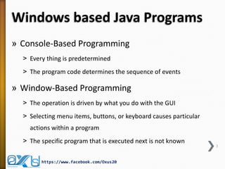 Windows based Java Programs
» Console-Based Programming
˃ Every thing is predetermined
˃ The program code determines the sequence of events

» Window-Based Programming
˃ The operation is driven by what you do with the GUI
˃ Selecting menu items, buttons, or keyboard causes particular
actions within a program
˃ The specific program that is executed next is not known
https://www.facebook.com/Oxus20

3

 
