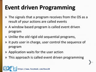 Event driven Programming
» The signals that a program receives from the OS as a
result of your actions are called events
» A window based program is called event driven
program
» Unlike the old rigid old sequential programs,
» it puts user in charge, user control the sequence of
program
» Application waits for the user action
» This approach is called event driven programming
4

https://www.facebook.com/Oxus20

 