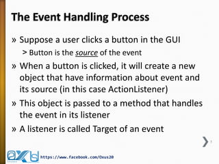 The Event Handling Process
» Suppose a user clicks a button in the GUI
˃ Button is the source of the event

» When a button is clicked, it will create a new
object that have information about event and
its source (in this case ActionListener)
» This object is passed to a method that handles
the event in its listener
» A listener is called Target of an event
5

https://www.facebook.com/Oxus20

 