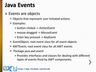 Java Events
» Events are objects
˃ Objects that represent user initiated actions
˃ Examples:
+ button clicked -> ActionEvent
+ mouse dragged -> MouseEvent
+ Enter key pressed -> KeyEvent
˃ EventObject; root event class for all event objects
˃ AWTEvent; root event class for all AWT events
˃ Package java.awt.event
+ Provides interfaces and classes for dealing with different
types of events fired by AWT components.
7

https://www.facebook.com/Oxus20

 