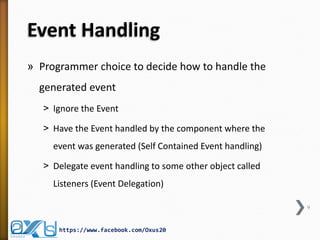 Event Handling
» Programmer choice to decide how to handle the
generated event
˃ Ignore the Event
˃ Have the Event handled by the component where the
event was generated (Self Contained Event handling)
˃ Delegate event handling to some other object called
Listeners (Event Delegation)
9

https://www.facebook.com/Oxus20

 