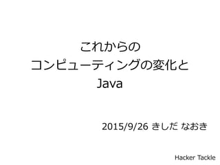 これからの
コンピューティングの変化と
Java
2015/9/26 きしだ なおき
Hacker Tackle
 