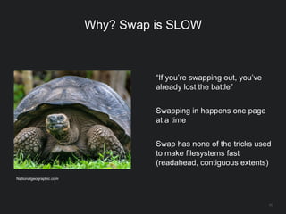 11
Why? Swap is SLOW
“If you’re swapping out, you’ve
already lost the battle”
Swapping in happens one page
at a time
Swap has none of the tricks used
to make filesystems fast
(readahead, contiguous extents)
Nationalgeographic.com
 