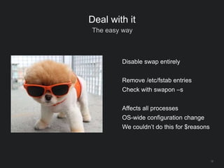 12
Deal with it
The easy way
Disable swap entirely
Remove /etc/fstab entries
Check with swapon –s
Affects all processes
OS-wide configuration change
We couldn’t do this for $reasons
 
