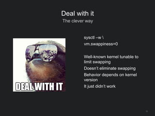 13
Deal with it
The clever way
sysctl –w 
vm.swappiness=0
Well-known kernel tunable to
limit swapping
Doesn’t eliminate swapping
Behavior depends on kernel
version
It just didn’t work
 