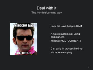 14
Deal with it
The horrible/cunning way
Lock the Java heap in RAM
A native system call using
com.sun.jna
mlockall(MCL_CURRENT)
Call early in process lifetime
No more swapping
 