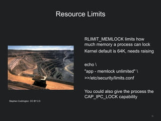 15
Resource Limits
RLIMIT_MEMLOCK limits how
much memory a process can lock
Kernel default is 64K, needs raising
echo 
"app - memlock unlimited" 
>>/etc/security/limits.conf
You could also give the process the
CAP_IPC_LOCK capability
Stephen Codrington CC BY 2.5
 