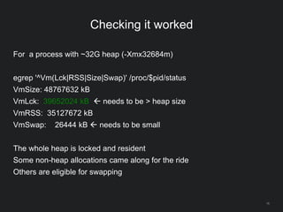 16
Checking it worked
For a process with ~32G heap (-Xmx32684m)
egrep '^Vm(Lck|RSS|Size|Swap)' /proc/$pid/status
VmSize: 48767632 kB
VmLck: 39652024 kB  needs to be > heap size
VmRSS: 35127672 kB
VmSwap: 26444 kB  needs to be small
The whole heap is locked and resident
Some non-heap allocations came along for the ride
Others are eligible for swapping
 