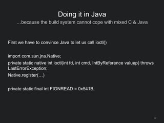 22
Doing it in Java
…because the build system cannot cope with mixed C & Java
First we have to convince Java to let us call ioctl()
import com.sun.jna.Native;
private static native int ioctl(int fd, int cmd, IntByReference valuep) throws
LastErrorException;
Native.register(…)
private static final int FIONREAD = 0x541B;
 
