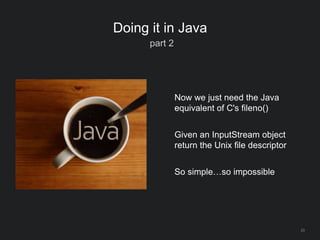 23
Doing it in Java
part 2
Now we just need the Java
equivalent of C's fileno()
Given an InputStream object
return the Unix file descriptor
So simple…so impossible
 