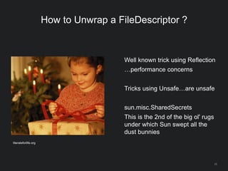 25
How to Unwrap a FileDescriptor ?
Well known trick using Reflection
…performance concerns
Tricks using Unsafe…are unsafe
sun.misc.SharedSecrets
This is the 2nd of the big ol' rugs
under which Sun swept all the
dust bunnies
literateforlife.org
 