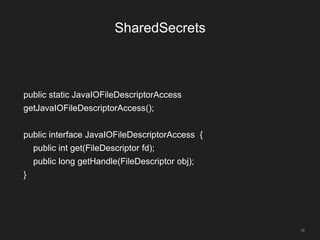 26
SharedSecrets
public static JavaIOFileDescriptorAccess
getJavaIOFileDescriptorAccess();
public interface JavaIOFileDescriptorAccess {
public int get(FileDescriptor fd);
public long getHandle(FileDescriptor obj);
}
 