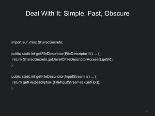 27
Deal With It: Simple, Fast, Obscure
import sun.misc.SharedSecrets;
public static int getFileDescriptor(FileDescriptor fd) … {
return SharedSecrets.getJavaIOFileDescriptorAccess().get(fd);
}
public static int getFileDescriptor(InputStream is) … {
return getFileDescriptor(((FileInputStream)is).getFD());
}
 