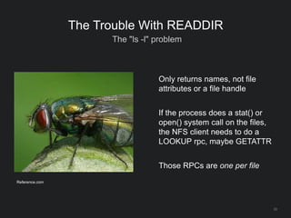 33
The Trouble With READDIR
The "ls -l" problem
Only returns names, not file
attributes or a file handle
If the process does a stat() or
open() system call on the files,
the NFS client needs to do a
LOOKUP rpc, maybe GETATTR
Those RPCs are one per file
Reference.com
 