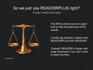37
So we just use READDIRPLUS right?
If only it were that easy
The NFS protocol puts an upper
limit on the encoded size of the
results
A really big directory, needs more
READDIRPLUS than READDIR
Tradeoff: READDIR is faster with
large directories if you don’t want
to stat() the files.
Iconfinder.com
 