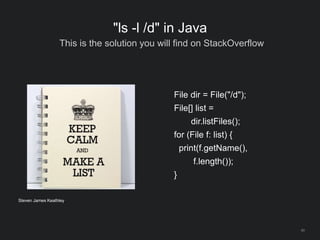 40
"ls -l /d" in Java
This is the solution you will find on StackOverflow
File dir = File("/d");
File[] list =
dir.listFiles();
for (File f: list) {
print(f.getName(),
f.length());
}
Steven James Keathley
 
