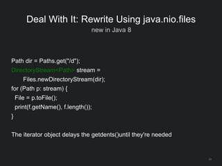 43
Deal With It: Rewrite Using java.nio.files
new in Java 8
Path dir = Paths.get("/d");
DirectoryStream<Path> stream =
Files.newDirectoryStream(dir);
for (Path p: stream) {
File = p.toFile();
print(f.getName(), f.length());
}
The iterator object delays the getdents()until they're needed
 