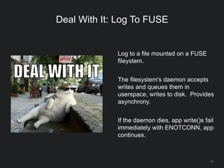 52
Deal With It: Log To FUSE
Log to a file mounted on a FUSE
fileystem.
The filesystem's daemon accepts
writes and queues them in
userspace, writes to disk. Provides
asynchrony.
If the daemon dies, app write()s fail
immediately with ENOTCONN, app
continues.
 