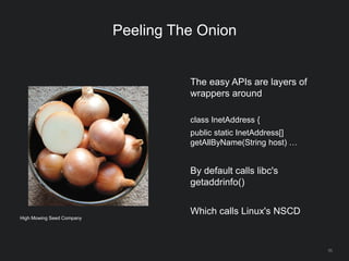 55
Peeling The Onion
The easy APIs are layers of
wrappers around
class InetAddress {
public static InetAddress[]
getAllByName(String host) …
By default calls libc's
getaddrinfo()
Which calls Linux's NSCD
High Mowing Seed Company
 