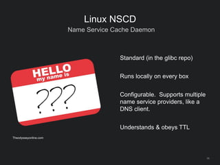 56
Linux NSCD
Name Service Cache Daemon
Standard (in the glibc repo)
Runs locally on every box
Configurable. Supports multiple
name service providers, like a
DNS client.
Understands & obeys TTL
Theodysseyonline.com
 
