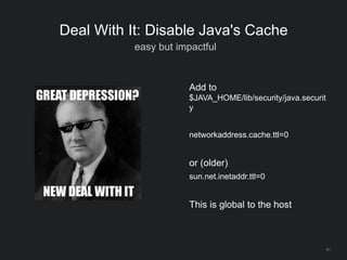 61
Deal With It: Disable Java's Cache
easy but impactful
Add to
$JAVA_HOME/lib/security/java.securit
y
networkaddress.cache.ttl=0
or (older)
sun.net.inetaddr.ttl=0
This is global to the host
 
