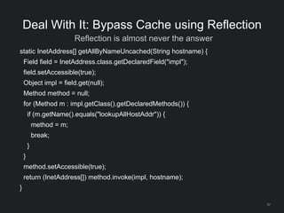 62
Deal With It: Bypass Cache using Reflection
Reflection is almost never the answer
static InetAddress[] getAllByNameUncached(String hostname) {
Field field = InetAddress.class.getDeclaredField("impl");
field.setAccessible(true);
Object impl = field.get(null);
Method method = null;
for (Method m : impl.getClass().getDeclaredMethods()) {
if (m.getName().equals("lookupAllHostAddr")) {
method = m;
break;
}
}
method.setAccessible(true);
return (InetAddress[]) method.invoke(impl, hostname);
}
 