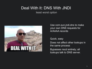 63
Deal With It: DNS With JNDI
least worst option
Use com.sun.jndi.dns to make
your own DNS requests for
A/AAAA records
Quick, easy
Does not affect other lookups in
the same process
Bypasses nscd entirely; all
lookups talk to DNS server.
 