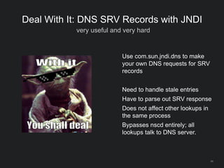 64
Deal With It: DNS SRV Records with JNDI
very useful and very hard
Use com.sun.jndi.dns to make
your own DNS requests for SRV
records
Need to handle stale entries
Have to parse out SRV response
Does not affect other lookups in
the same process
Bypasses nscd entirely; all
lookups talk to DNS server.
 