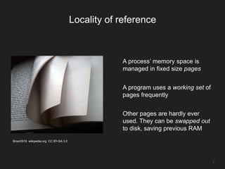 7
Locality of reference
A process’ memory space is
managed in fixed size pages
A program uses a working set of
pages frequently
Other pages are hardly ever
used. They can be swapped out
to disk, saving previous RAM
Brian0918 wikipedia.org CC BY-SA 3.0
 