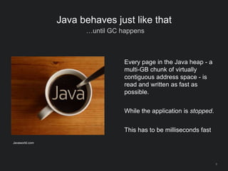 8
Java behaves just like that
…until GC happens
Every page in the Java heap - a
multi-GB chunk of virtually
contiguous address space - is
read and written as fast as
possible.
While the application is stopped.
This has to be milliseconds fast
Javaworld.com
 