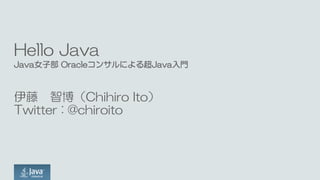 Hello Java
Java女子部 Oracleコンサルによる超Java入門
伊藤 智博（Chihiro Ito）
Twitter : @chiroito
 