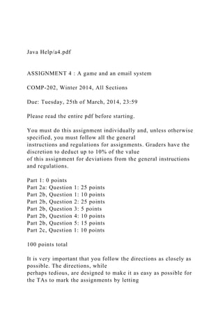 Java Help/a4.pdf
ASSIGNMENT 4 : A game and an email system
COMP-202, Winter 2014, All Sections
Due: Tuesday, 25th of March, 2014, 23:59
Please read the entire pdf before starting.
You must do this assignment individually and, unless otherwise
specified, you must follow all the general
instructions and regulations for assignments. Graders have the
discretion to deduct up to 10% of the value
of this assignment for deviations from the general instructions
and regulations.
Part 1: 0 points
Part 2a: Question 1: 25 points
Part 2b, Question 1: 10 points
Part 2b, Question 2: 25 points
Part 2b, Question 3: 5 points
Part 2b, Question 4: 10 points
Part 2b, Question 5: 15 points
Part 2c, Question 1: 10 points
100 points total
It is very important that you follow the directions as closely as
possible. The directions, while
perhaps tedious, are designed to make it as easy as possible for
the TAs to mark the assignments by letting
 