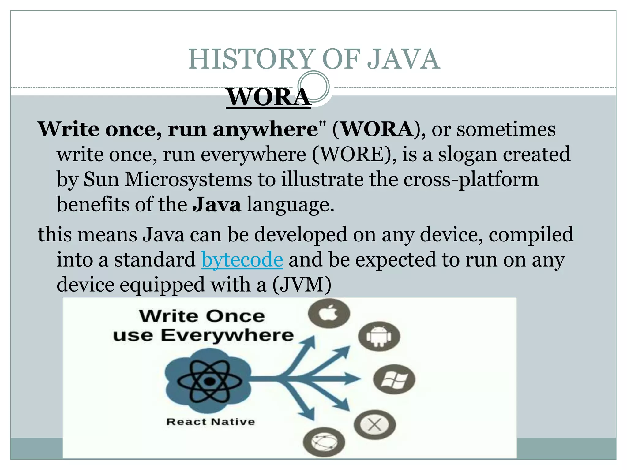 HISTORY OF JAVA
WORA
Write once, run anywhere" (WORA), or sometimes
write once, run everywhere (WORE), is a slogan created
by Sun Microsystems to illustrate the cross-platform
benefits of the Java language.
this means Java can be developed on any device, compiled
into a standard bytecode and be expected to run on any
device equipped with a (JVM)
 
