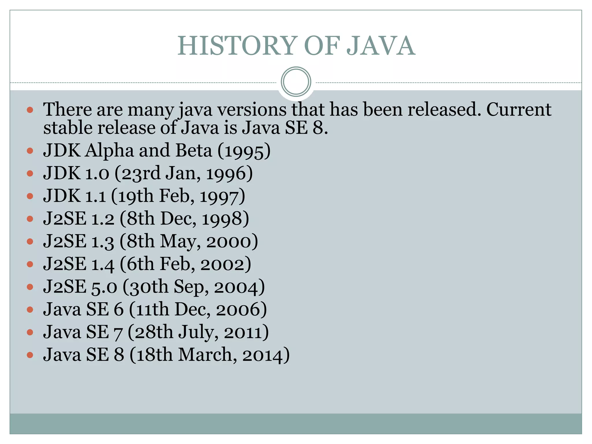HISTORY OF JAVA
 There are many java versions that has been released. Current
stable release of Java is Java SE 8.
 JDK Alpha and Beta (1995)
 JDK 1.0 (23rd Jan, 1996)
 JDK 1.1 (19th Feb, 1997)
 J2SE 1.2 (8th Dec, 1998)
 J2SE 1.3 (8th May, 2000)
 J2SE 1.4 (6th Feb, 2002)
 J2SE 5.0 (30th Sep, 2004)
 Java SE 6 (11th Dec, 2006)
 Java SE 7 (28th July, 2011)
 Java SE 8 (18th March, 2014)
 