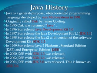 Java is a general-purpose , object-oriented programming
language developed by sun Microsystems in 1991.
Originally called Oak by James Gosling.
In 1995 Oak was renamed “Java” .
In 1996 Sun release Java Development Kit 1.0
In 1997 Sun release the Java Development Kit 1.1(JDK 1.1)
In 1998 Sun release the Java2 with version of the software
Development Kit (SDK 1.2)
In 1999 Sun release Java 2 Platform , Standard Edition
(J2SE) and Enterprise Edition (J2EE).
In 2000 J2SE with SDK 1.3 was released.
In 2002 J2SE with SDK 1.4 was released.
In 2004 J2SE with JDK 5.0 was released. This is known as
J2SE 5.0.
 