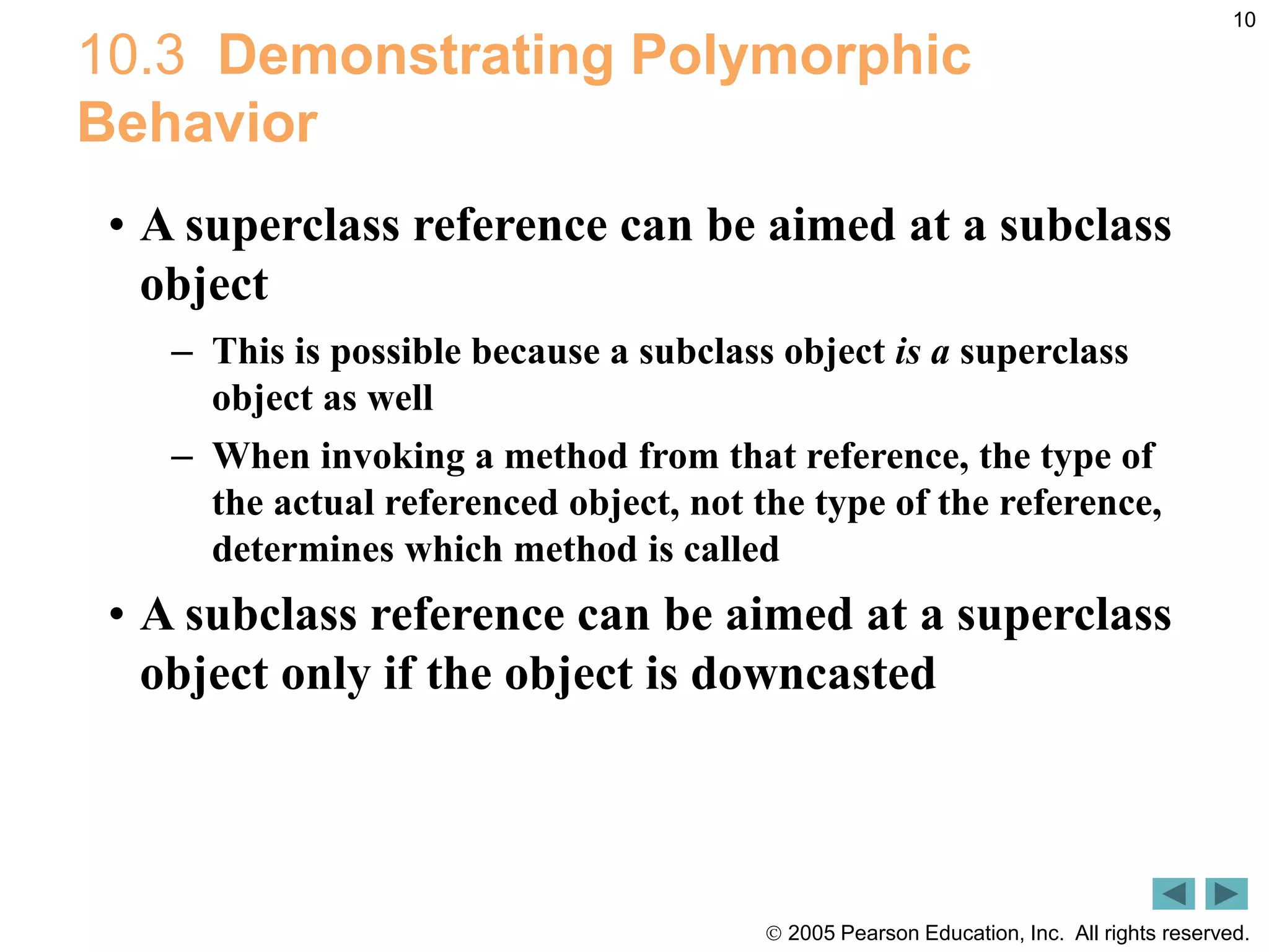  2005 Pearson Education, Inc. All rights reserved.
10
10.3 Demonstrating Polymorphic
Behavior
&bull; A superclass reference can be aimed at a subclass
object
&ndash; This is possible because a subclass object is a superclass
object as well
&ndash; When invoking a method from that reference, the type of
the actual referenced object, not the type of the reference,
determines which method is called
&bull; A subclass reference can be aimed at a superclass
object only if the object is downcasted
 