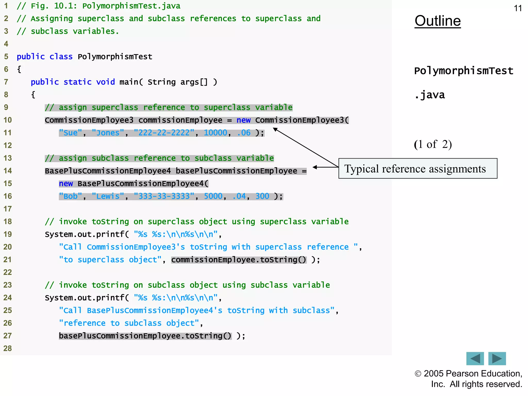  2005 Pearson Education,
Inc. All rights reserved.
11
Outline
PolymorphismTest
.java
(1 of 2)
1 // Fig. 10.1: PolymorphismTest.java
2 // Assigning superclass and subclass references to superclass and
3 // subclass variables.
4
5 public class PolymorphismTest
6 {
7 public static void main( String args[] )
8 {
9 // assign superclass reference to superclass variable
10 CommissionEmployee3 commissionEmployee = new CommissionEmployee3(
11 "Sue", "Jones", "222-22-2222", 10000, .06 );
12
13 // assign subclass reference to subclass variable
14 BasePlusCommissionEmployee4 basePlusCommissionEmployee =
15 new BasePlusCommissionEmployee4(
16 "Bob", "Lewis", "333-33-3333", 5000, .04, 300 );
17
18 // invoke toString on superclass object using superclass variable
19 System.out.printf( "%s %s:nn%snn",
20 "Call CommissionEmployee3's toString with superclass reference ",
21 "to superclass object", commissionEmployee.toString() );
22
23 // invoke toString on subclass object using subclass variable
24 System.out.printf( "%s %s:nn%snn",
25 "Call BasePlusCommissionEmployee4's toString with subclass",
26 "reference to subclass object",
27 basePlusCommissionEmployee.toString() );
28
Typical reference assignments
 