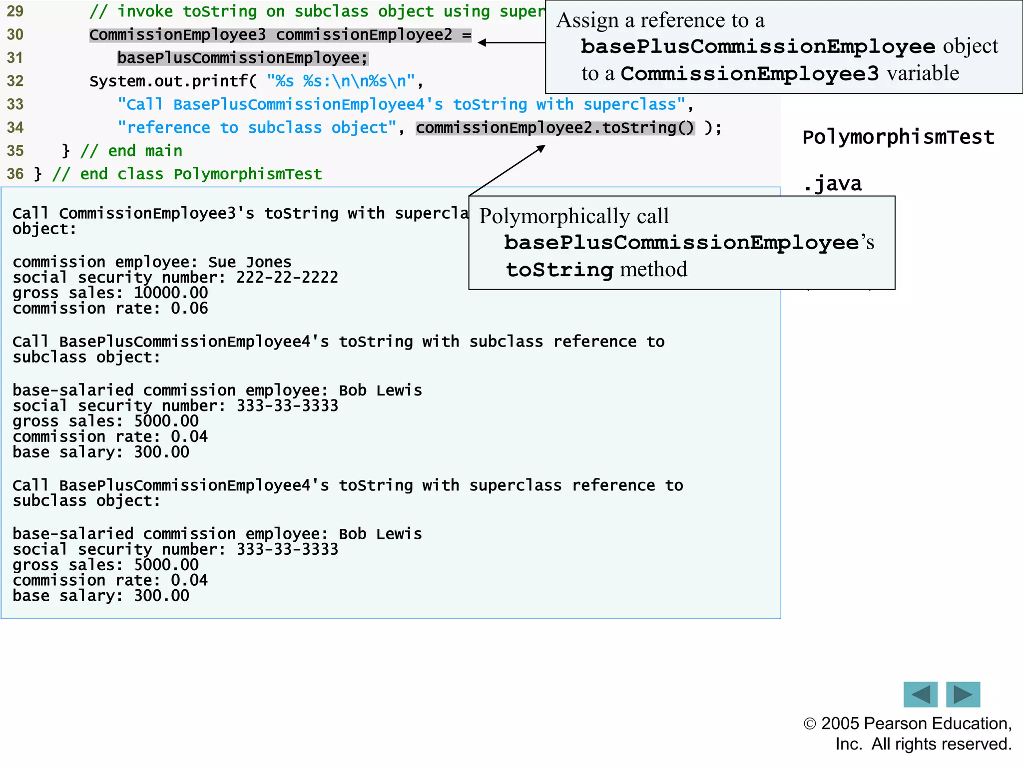  2005 Pearson Education,
Inc. All rights reserved.
12
Outline
PolymorphismTest
.java
(2 of 2)
29 // invoke toString on subclass object using superclass variable
30 CommissionEmployee3 commissionEmployee2 =
31 basePlusCommissionEmployee;
32 System.out.printf( "%s %s:nn%sn",
33 "Call BasePlusCommissionEmployee4's toString with superclass",
34 "reference to subclass object", commissionEmployee2.toString() );
35 } // end main
36 } // end class PolymorphismTest
Call CommissionEmployee3's toString with superclass reference to superclass
object:
commission employee: Sue Jones
social security number: 222-22-2222
gross sales: 10000.00
commission rate: 0.06
Call BasePlusCommissionEmployee4's toString with subclass reference to
subclass object:
base-salaried commission employee: Bob Lewis
social security number: 333-33-3333
gross sales: 5000.00
commission rate: 0.04
base salary: 300.00
Call BasePlusCommissionEmployee4's toString with superclass reference to
subclass object:
base-salaried commission employee: Bob Lewis
social security number: 333-33-3333
gross sales: 5000.00
commission rate: 0.04
base salary: 300.00
Assign a reference to a
basePlusCommissionEmployee object
to a CommissionEmployee3 variable
Polymorphically call
basePlusCommissionEmployee&rsquo;s
toString method
 