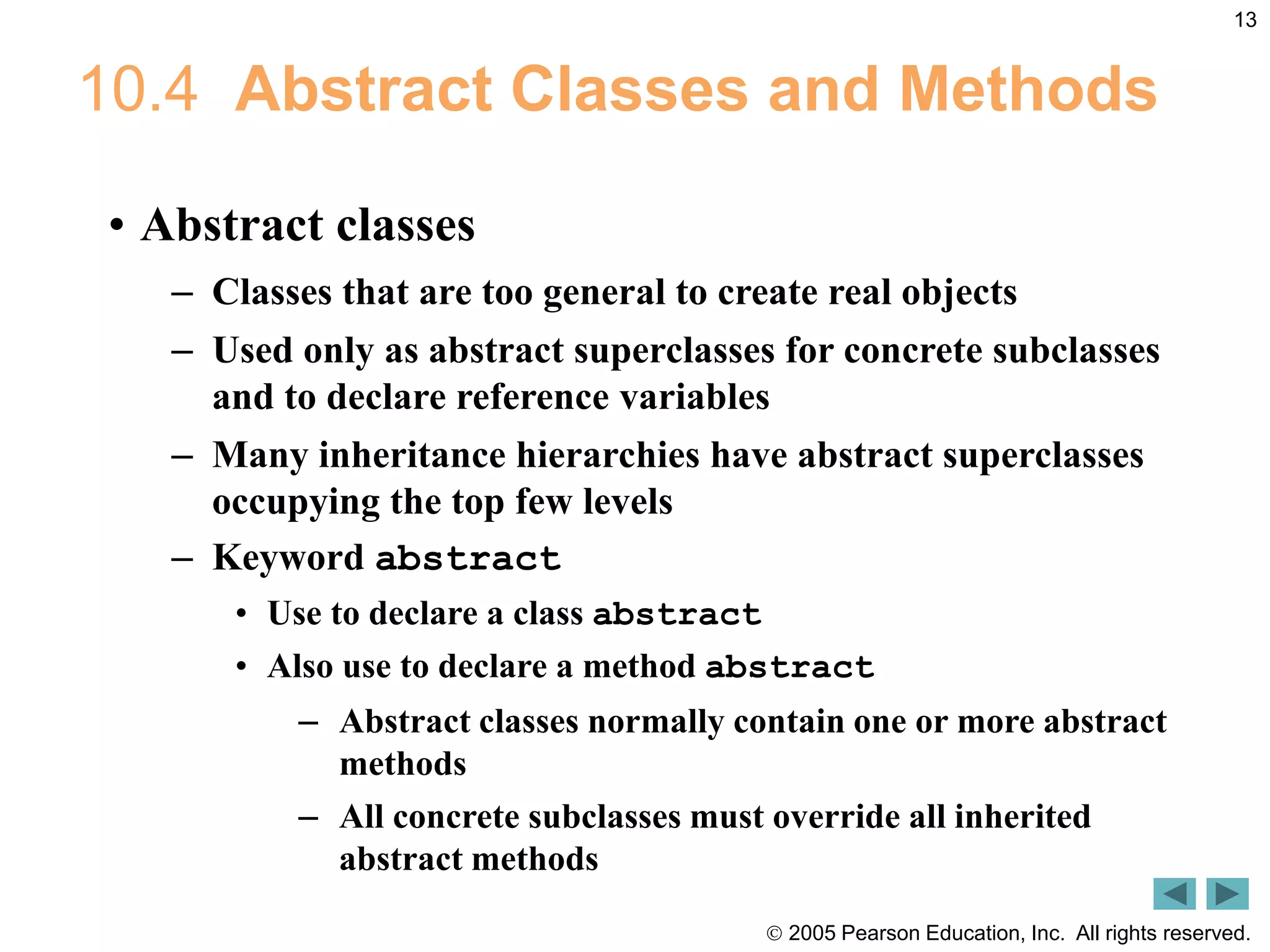  2005 Pearson Education, Inc. All rights reserved.
13
10.4 Abstract Classes and Methods
&bull; Abstract classes
&ndash; Classes that are too general to create real objects
&ndash; Used only as abstract superclasses for concrete subclasses
and to declare reference variables
&ndash; Many inheritance hierarchies have abstract superclasses
occupying the top few levels
&ndash; Keyword abstract
&bull; Use to declare a class abstract
&bull; Also use to declare a method abstract
&ndash; Abstract classes normally contain one or more abstract
methods
&ndash; All concrete subclasses must override all inherited
abstract methods
 