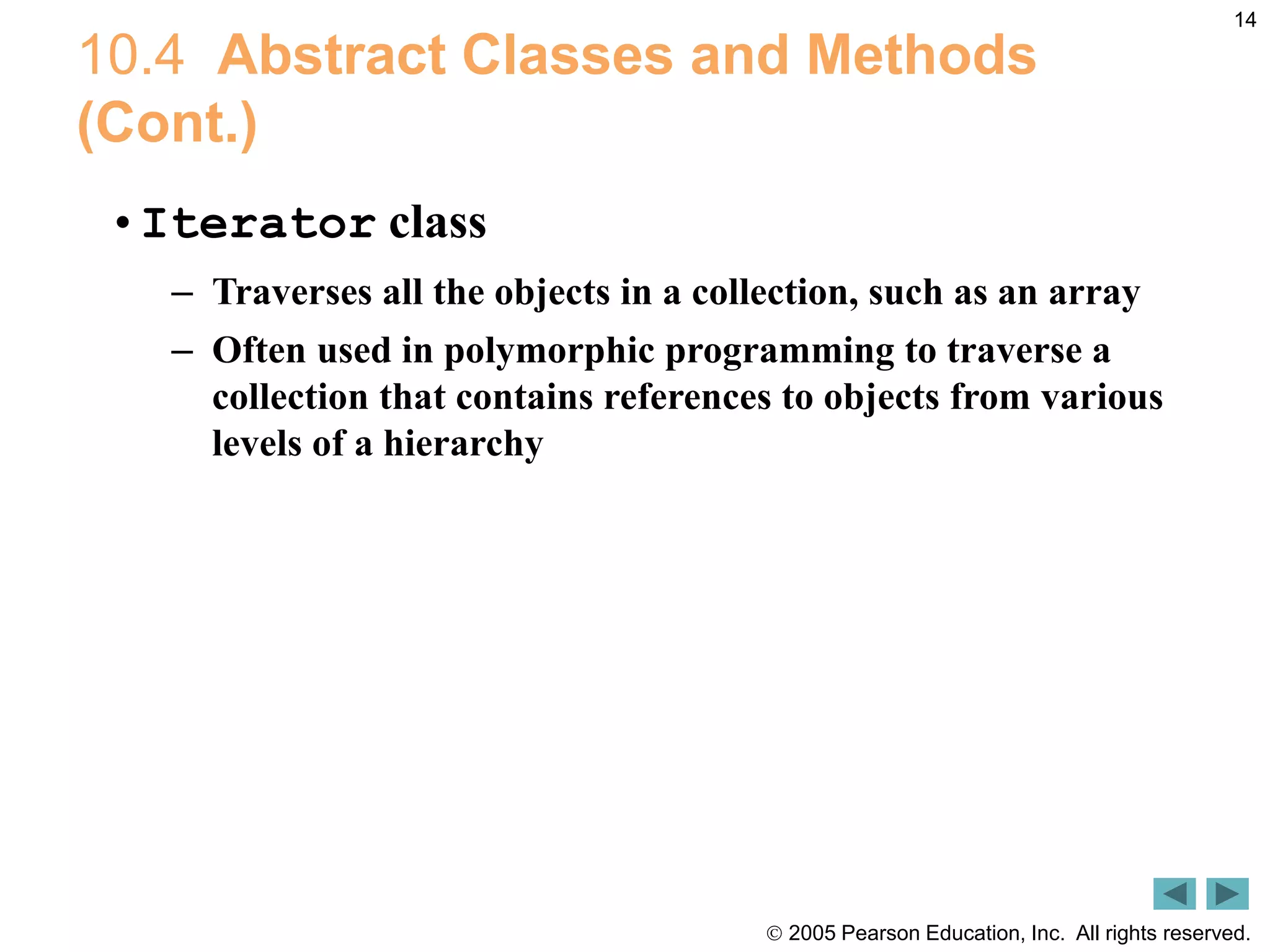  2005 Pearson Education, Inc. All rights reserved.
14
10.4 Abstract Classes and Methods
(Cont.)
&bull;Iterator class
&ndash; Traverses all the objects in a collection, such as an array
&ndash; Often used in polymorphic programming to traverse a
collection that contains references to objects from various
levels of a hierarchy
 